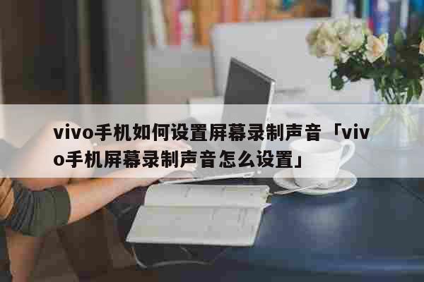 vivo手机如何设置屏幕录制声音「vivo手机屏幕录制声音怎么设置」 科普