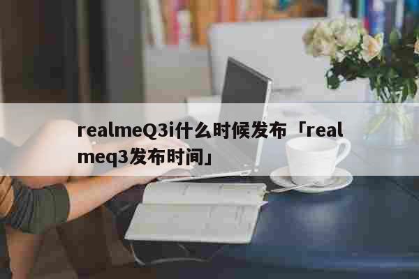 realmeQ3i什么时候发布「realmeq3发布时间」 科普